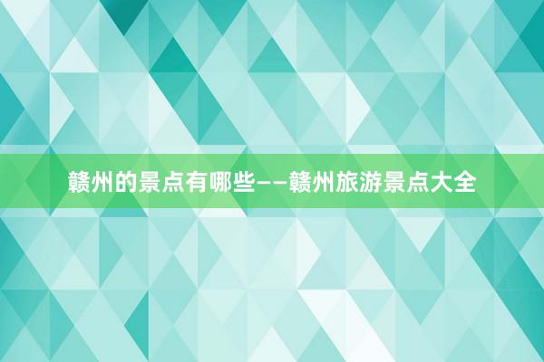 赣州的景点有哪些——赣州旅游景点大全